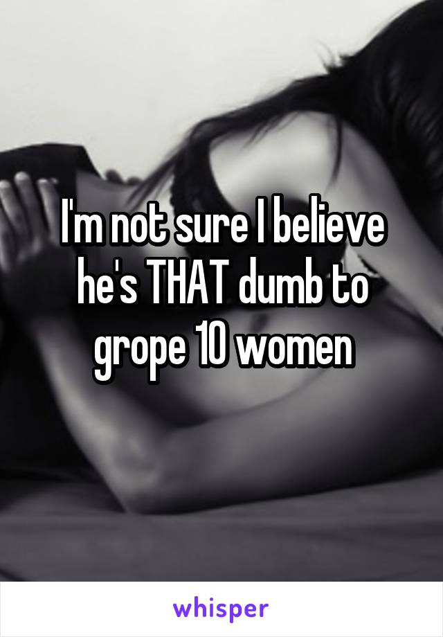I'm not sure I believe he's THAT dumb to grope 10 women
