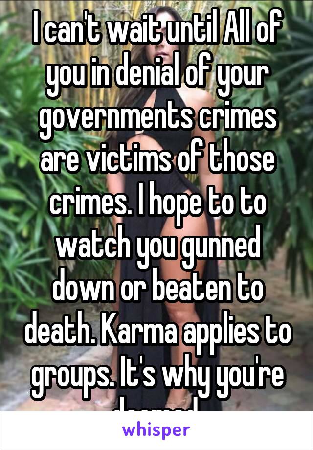 I can't wait until All of you in denial of your governments crimes are victims of those crimes. I hope to to watch you gunned down or beaten to death. Karma applies to groups. It's why you're doomed.