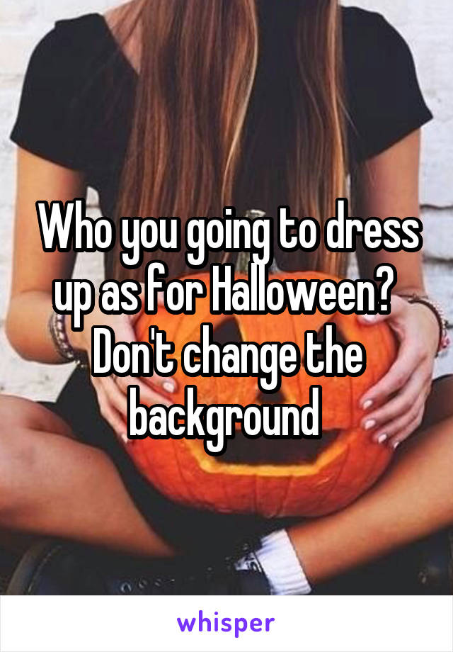 Who you going to dress up as for Halloween? 
Don't change the background 