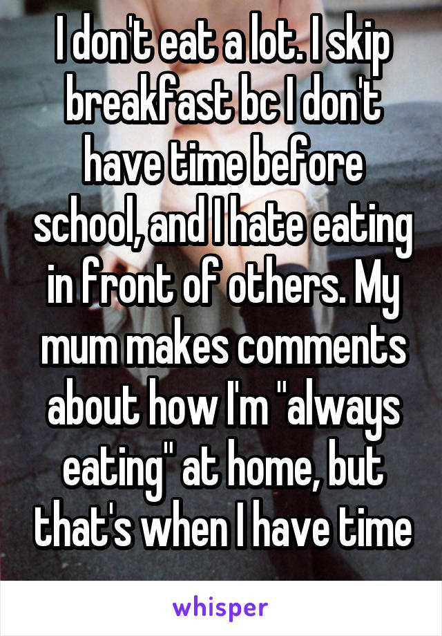 I don't eat a lot. I skip breakfast bc I don't have time before school, and I hate eating in front of others. My mum makes comments about how I'm "always eating" at home, but that's when I have time
