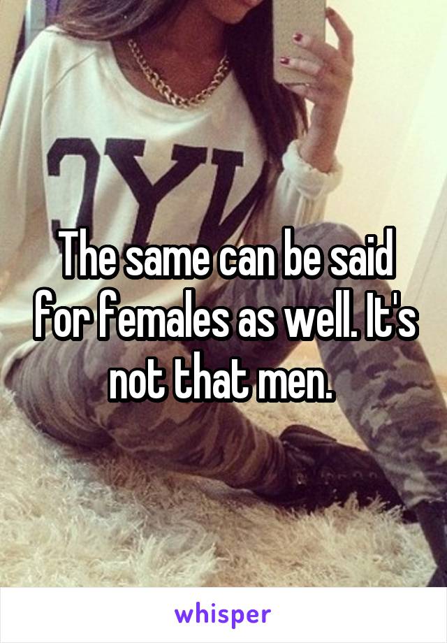 The same can be said for females as well. It's not that men. 
