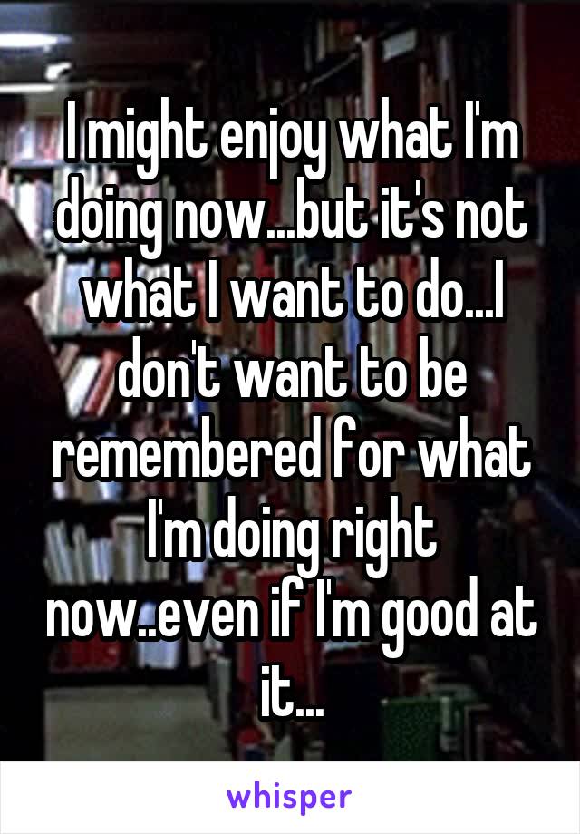 I might enjoy what I'm doing now...but it's not what I want to do...I don't want to be remembered for what I'm doing right now..even if I'm good at it...