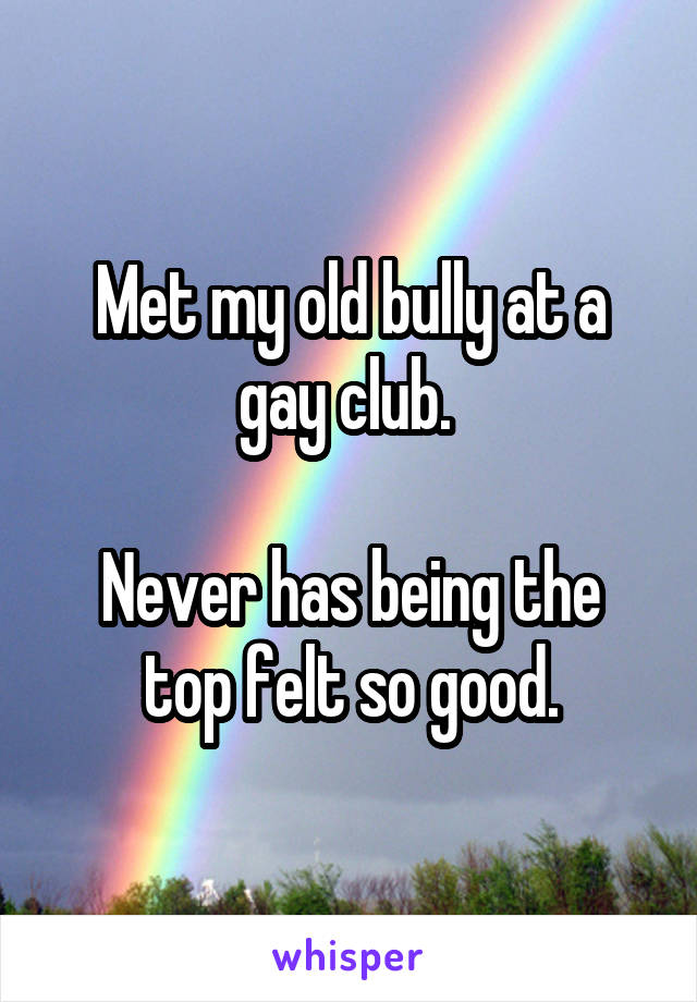 Met my old bully at a gay club. 

Never has being the top felt so good.