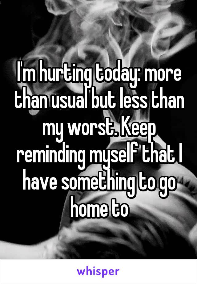 I'm hurting today: more than usual but less than my worst. Keep reminding myself that I have something to go home to