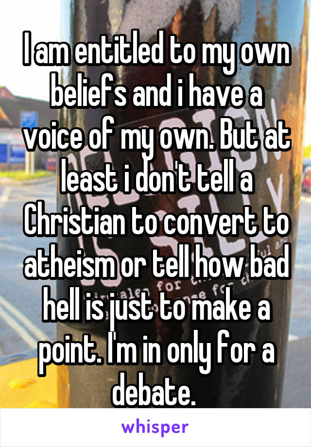 I am entitled to my own beliefs and i have a voice of my own. But at least i don't tell a Christian to convert to atheism or tell how bad hell is just to make a point. I'm in only for a debate. 