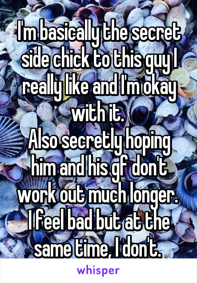 I'm basically the secret side chick to this guy I really like and I'm okay with it. 
Also secretly hoping him and his gf don't work out much longer. 
I feel bad but at the same time, I don't. 