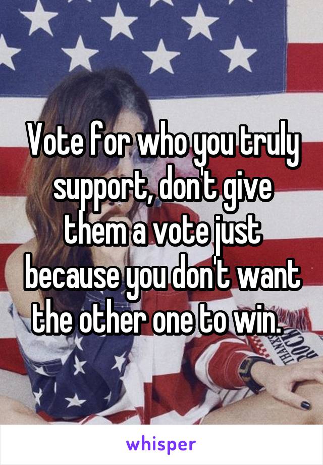 Vote for who you truly support, don't give them a vote just because you don't want the other one to win.  