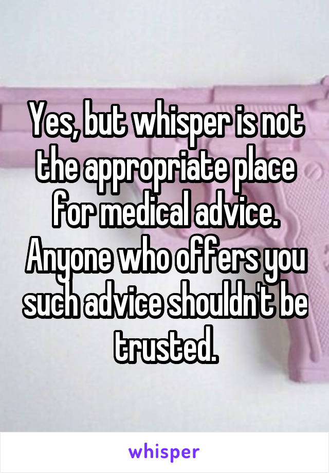 Yes, but whisper is not the appropriate place for medical advice. Anyone who offers you such advice shouldn't be trusted.