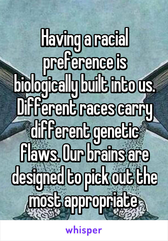 Having a racial preference is biologically built into us. Different races carry different genetic flaws. Our brains are designed to pick out the most appropriate 