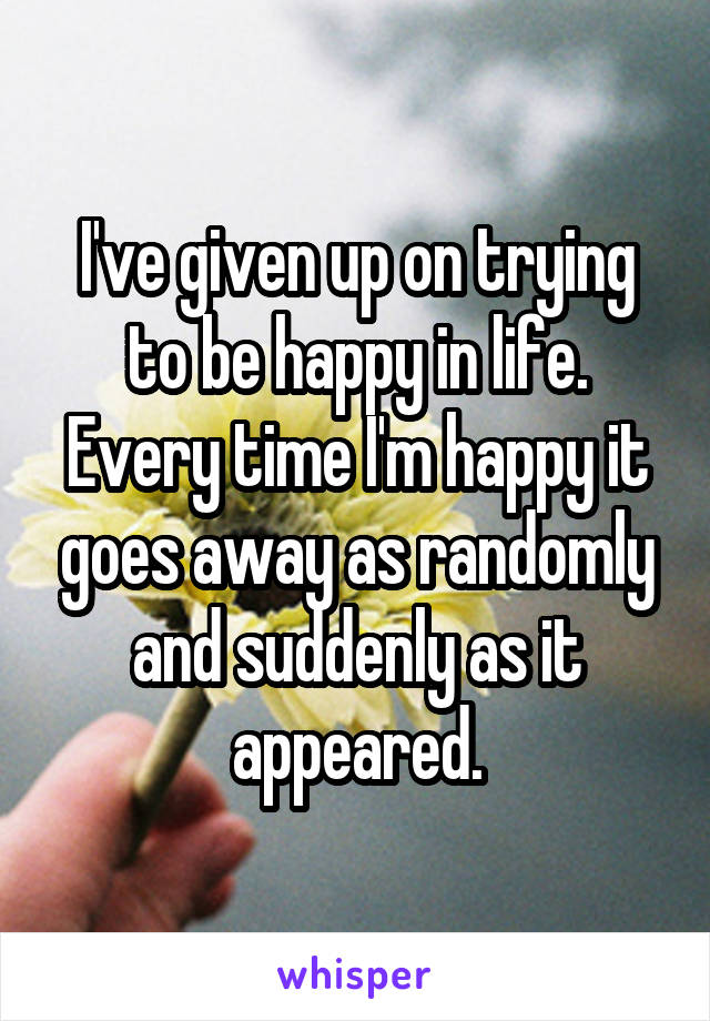 I've given up on trying to be happy in life. Every time I'm happy it goes away as randomly and suddenly as it appeared.
