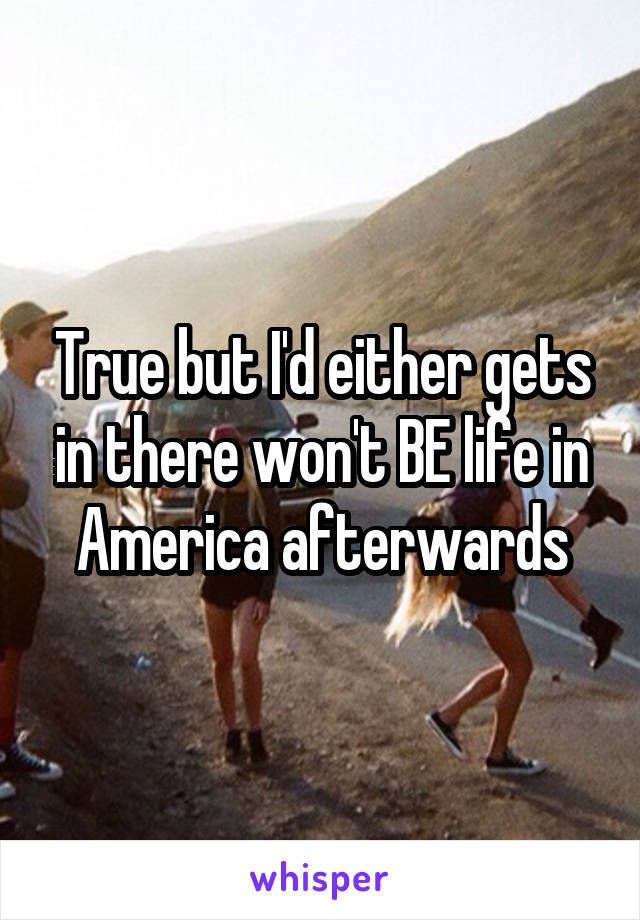 True but I'd either gets in there won't BE life in America afterwards