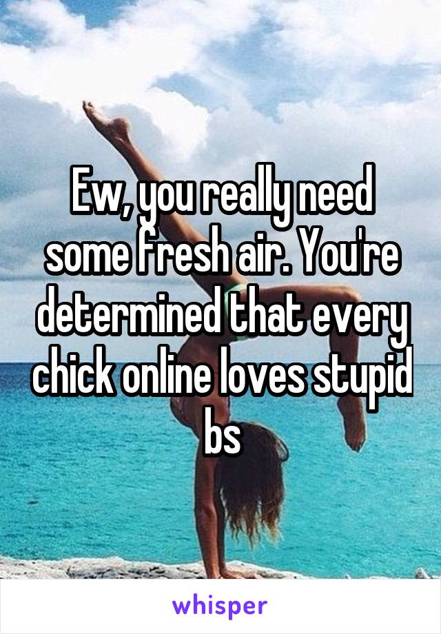Ew, you really need some fresh air. You're determined that every chick online loves stupid bs