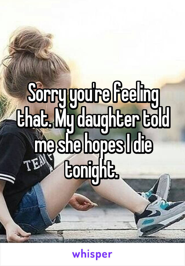 Sorry you're feeling that. My daughter told me she hopes I die tonight. 