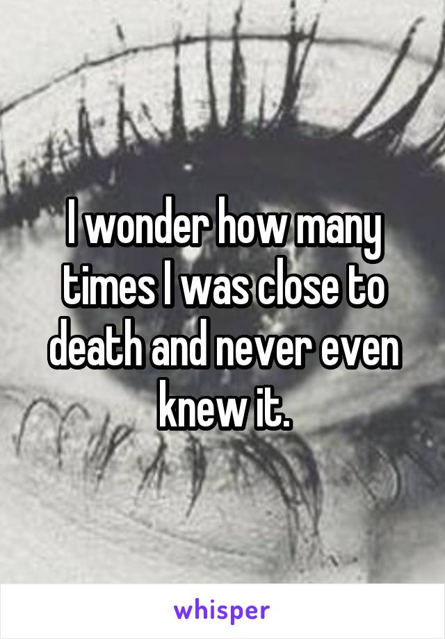 I wonder how many times I was close to death and never even knew it.