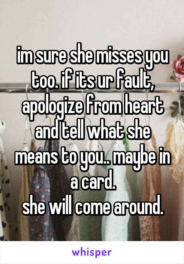 im sure she misses you too. if its ur fault, apologize from heart and tell what she means to you.. maybe in a card.
she will come around.