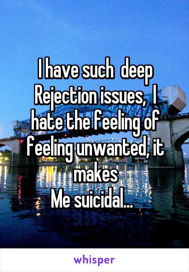 I have such  deep
Rejection issues,  I hate the feeling of feeling unwanted, it makes
Me suicidal...  