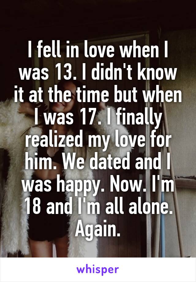 I fell in love when I was 13. I didn't know it at the time but when I was 17. I finally realized my love for him. We dated and I was happy. Now. I'm 18 and I'm all alone. Again.