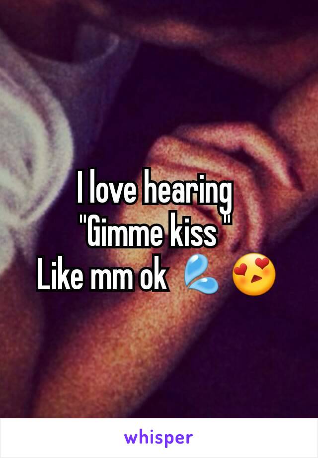 I love hearing 
"Gimme kiss " 
Like mm ok 💦😍