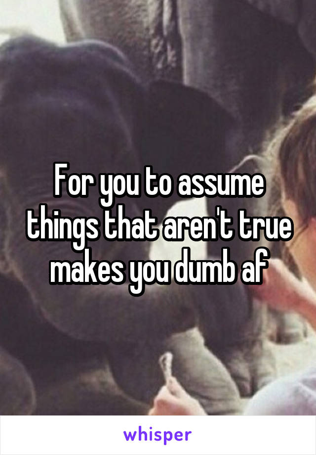 For you to assume things that aren't true makes you dumb af