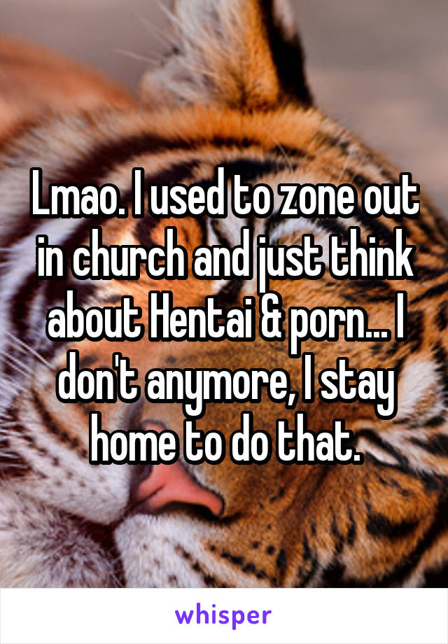 Lmao. I used to zone out in church and just think about Hentai & porn... I don't anymore, I stay home to do that.