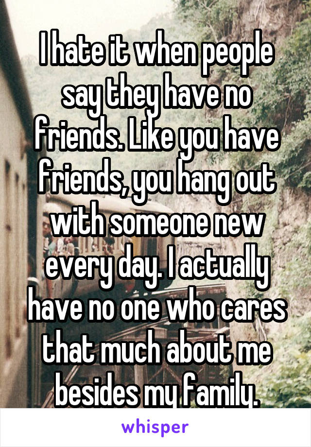 I hate it when people say they have no friends. Like you have friends, you hang out with someone new every day. I actually have no one who cares that much about me besides my family.