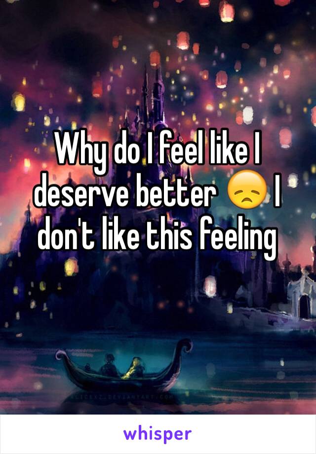 Why do I feel like I deserve better 😞 I don't like this feeling 
