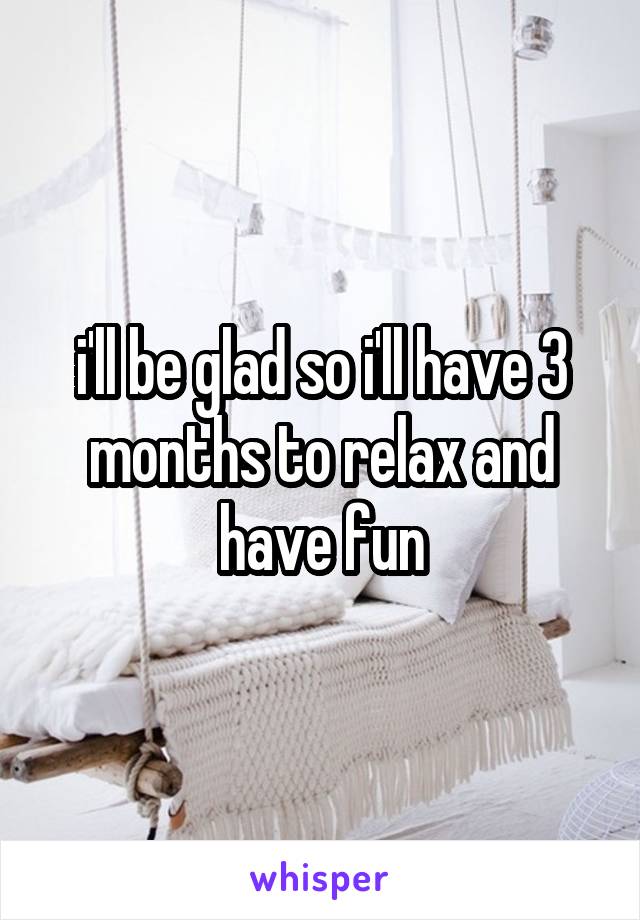 i'll be glad so i'll have 3 months to relax and have fun