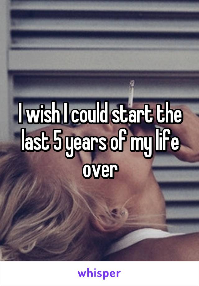 I wish I could start the last 5 years of my life over