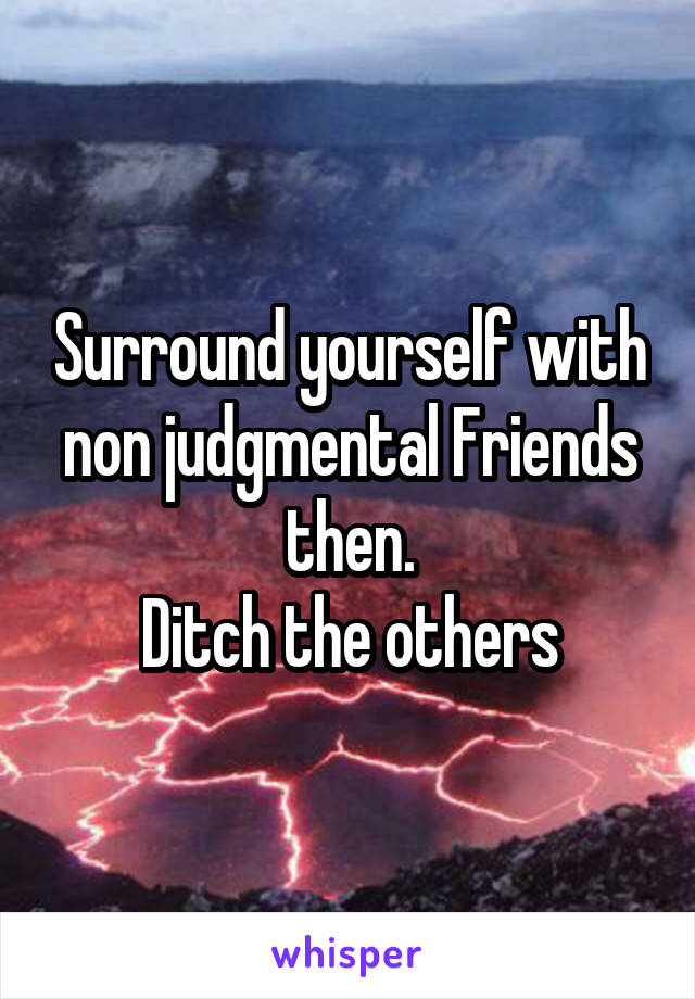Surround yourself with non judgmental Friends then.
Ditch the others