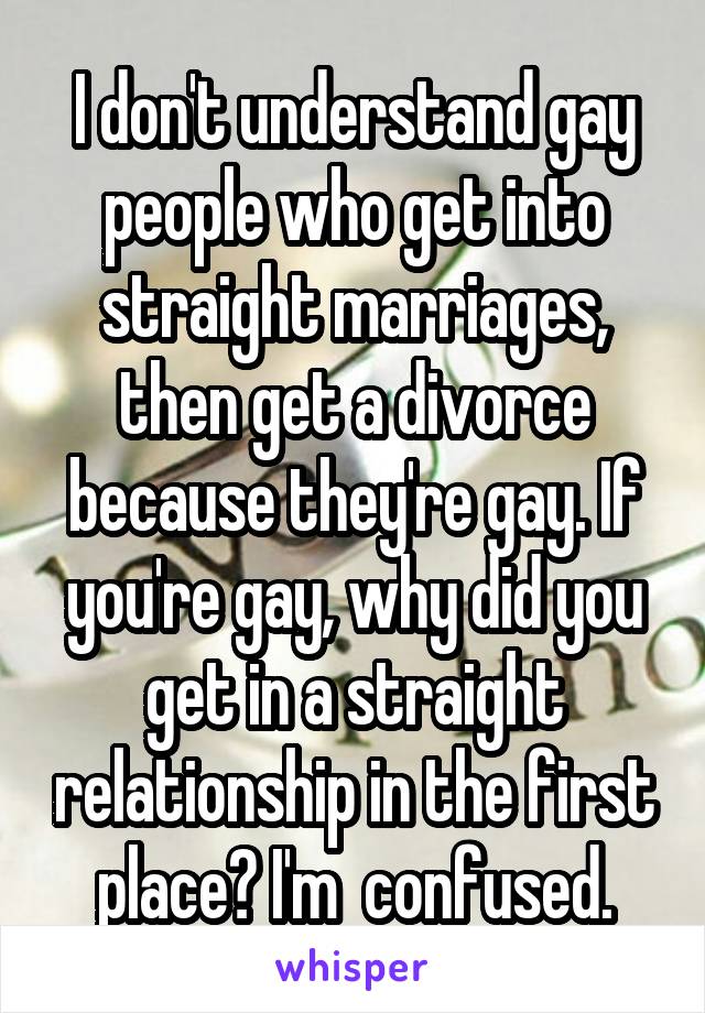 I don't understand gay people who get into straight marriages, then get a divorce because they're gay. If you're gay, why did you get in a straight relationship in the first place? I'm  confused.