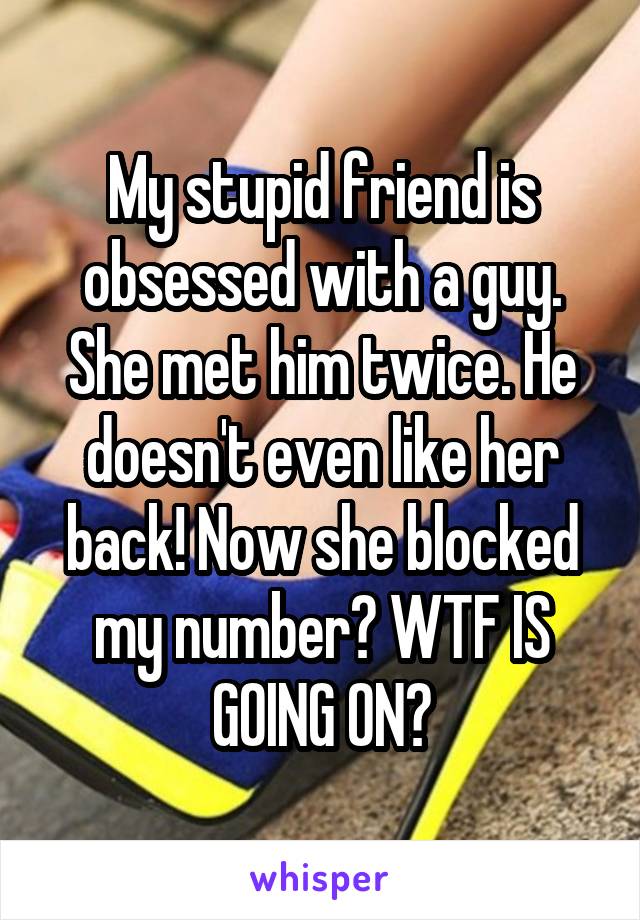 My stupid friend is obsessed with a guy. She met him twice. He doesn't even like her back! Now she blocked my number? WTF IS GOING ON?