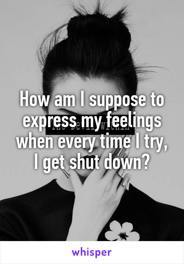 How am I suppose to express my feelings when every time I try, I get shut down?