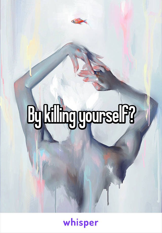 By killing yourself?