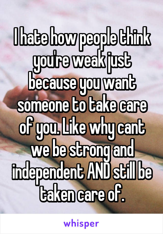 I hate how people think you're weak just because you want someone to take care of you. Like why cant we be strong and independent AND still be taken care of.