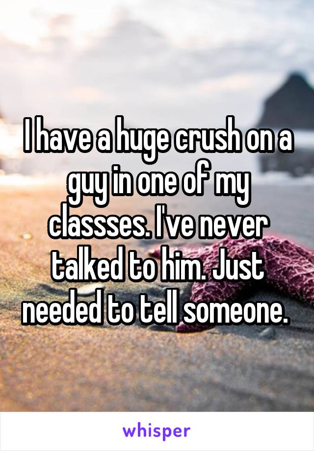 I have a huge crush on a guy in one of my classses. I've never talked to him. Just needed to tell someone. 