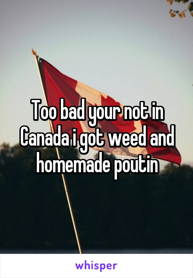 Too bad your not in Canada i got weed and homemade poutin