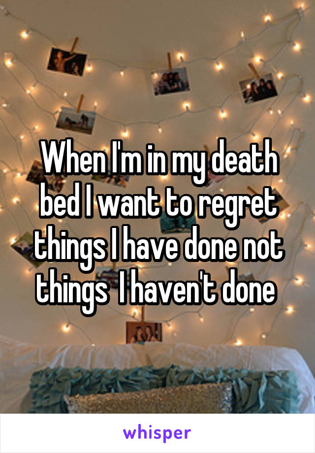When I'm in my death bed I want to regret things I have done not things  I haven't done 