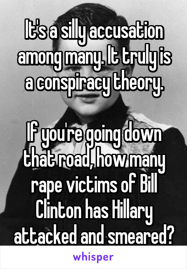 It's a silly accusation among many. It truly is a conspiracy theory.

If you're going down that road, how many rape victims of Bill Clinton has Hillary attacked and smeared?