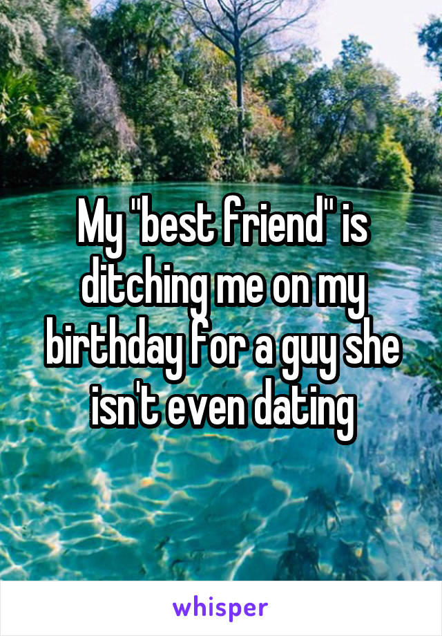 My "best friend" is ditching me on my birthday for a guy she isn't even dating