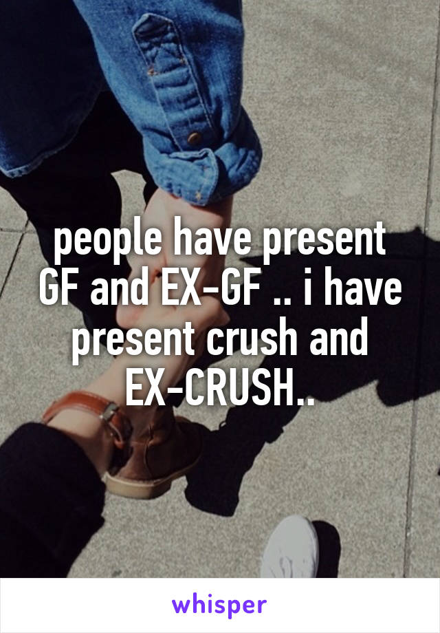people have present GF and EX-GF .. i have present crush and EX-CRUSH..