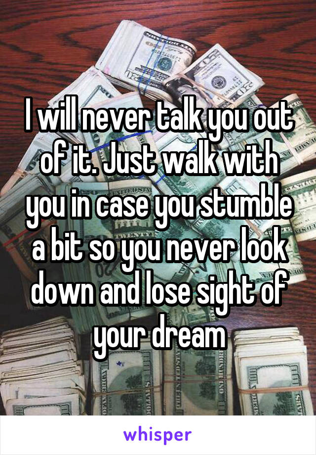 I will never talk you out of it. Just walk with you in case you stumble a bit so you never look down and lose sight of your dream