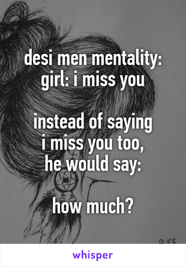 desi men mentality:
girl: i miss you

instead of saying
i miss you too,
he would say:

how much?