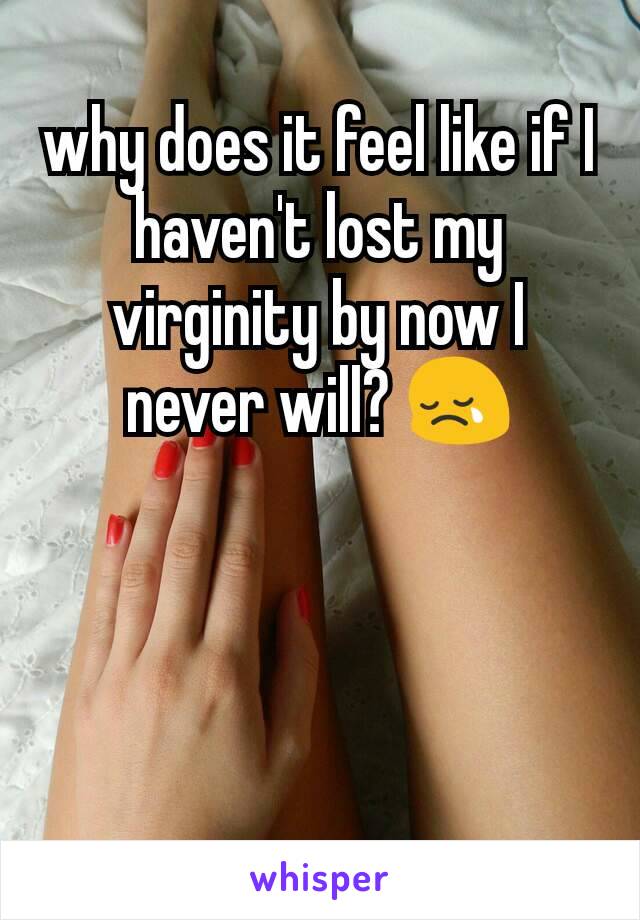 why does it feel like if I haven't lost my virginity by now I never will? 😢