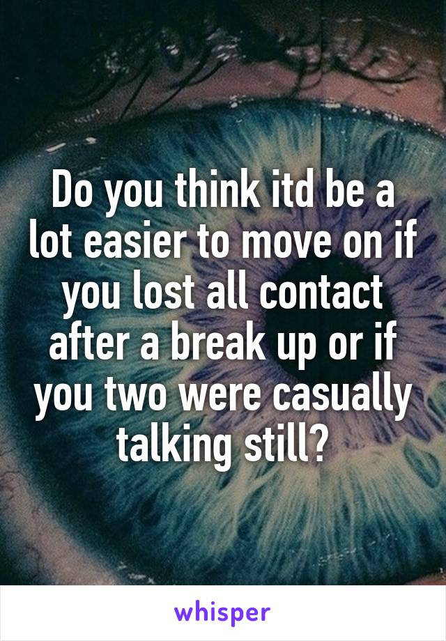 Do you think itd be a lot easier to move on if you lost all contact after a break up or if you two were casually talking still?