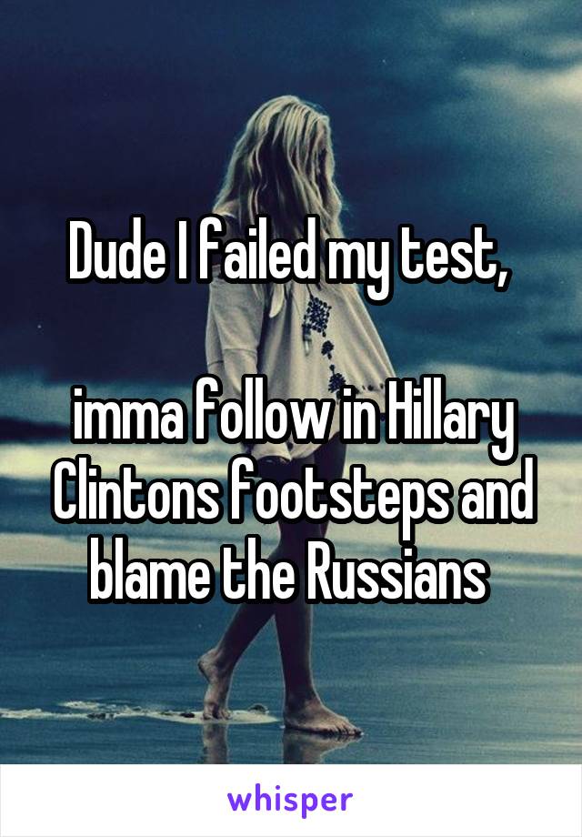Dude I failed my test, 

imma follow in Hillary Clintons footsteps and blame the Russians 