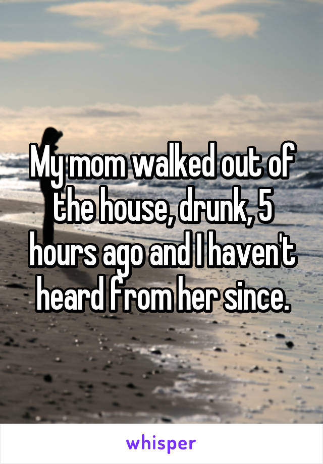 My mom walked out of the house, drunk, 5 hours ago and I haven't heard from her since.