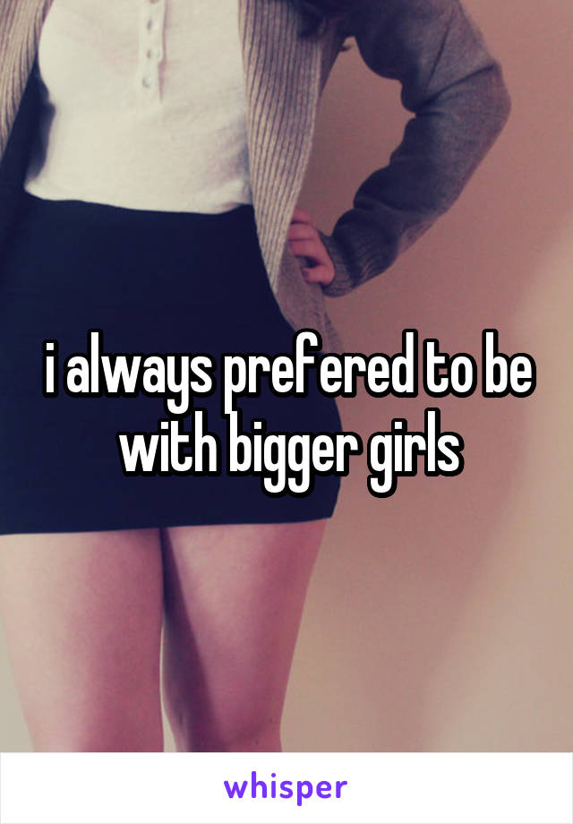 i always prefered to be with bigger girls