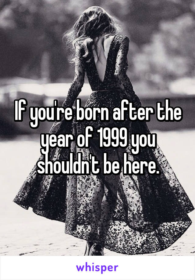If you're born after the year of 1999 you shouldn't be here.