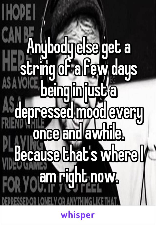 Anybody else get a string of a few days being in just a depressed mood every once and awhile. Because that's where I am right now.