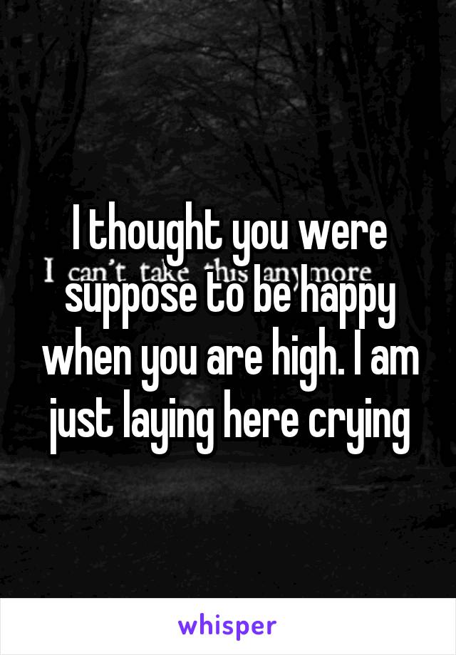 I thought you were suppose to be happy when you are high. I am just laying here crying